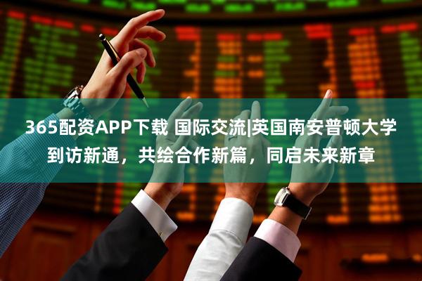 365配资APP下载 国际交流|英国南安普顿大学到访新通，共绘合作新篇，同启未来新章