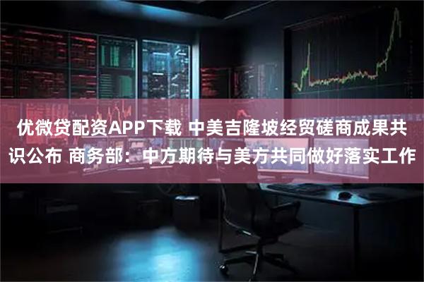 优微贷配资APP下载 中美吉隆坡经贸磋商成果共识公布 商务部：中方期待与美方共同做好落实工作