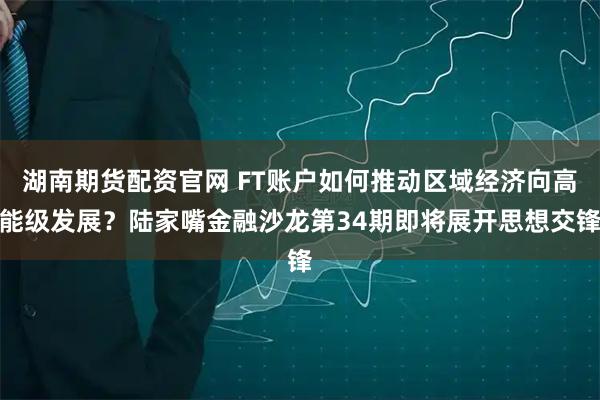 湖南期货配资官网 FT账户如何推动区域经济向高能级发展？陆家嘴金融沙龙第34期即将展开思想交锋