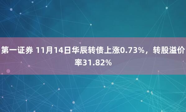 第一证券 11月14日华辰转债上涨0.73%，转股溢价率31.82%