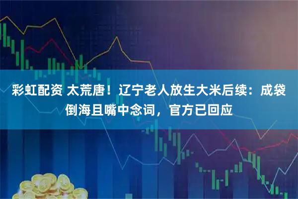 彩虹配资 太荒唐！辽宁老人放生大米后续：成袋倒海且嘴中念词，官方已回应