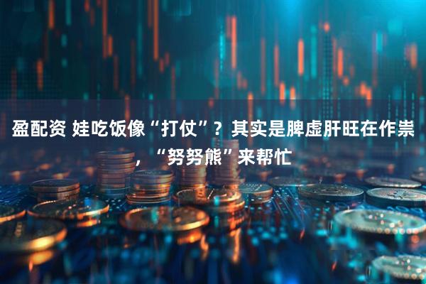 盈配资 娃吃饭像“打仗”？其实是脾虚肝旺在作祟，“努努熊”来帮忙