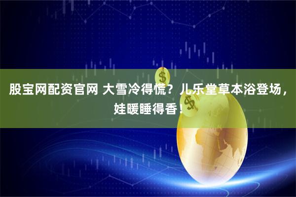 股宝网配资官网 大雪冷得慌？儿乐堂草本浴登场，娃暖睡得香！