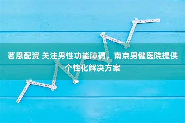 茗恩配资 关注男性功能障碍，南京男健医院提供个性化解决方案