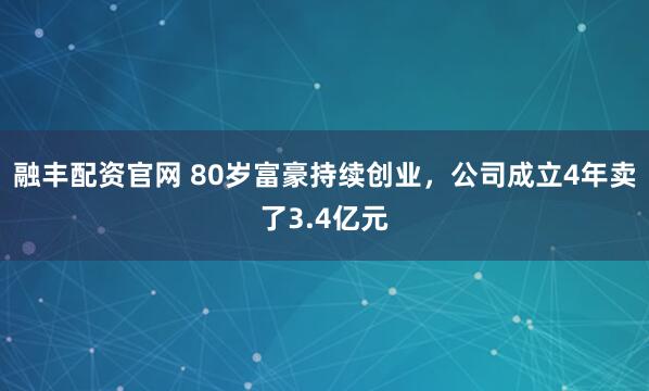 融丰配资官网 80岁富豪持续创业，公司成立4年卖了3.4亿元