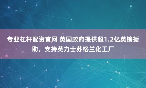 专业杠杆配资官网 英国政府提供超1.2亿英镑援助，支持英力士苏格兰化工厂