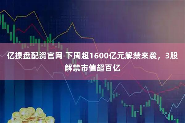 亿操盘配资官网 下周超1600亿元解禁来袭，3股解禁市值超百亿