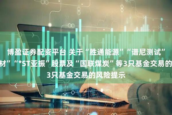 博盈证券配资平台 关于“胜通能源”“谱尼测试”“志特新材”“*ST亚振”股票及“国联煤炭”等3只基金交易的风险提示