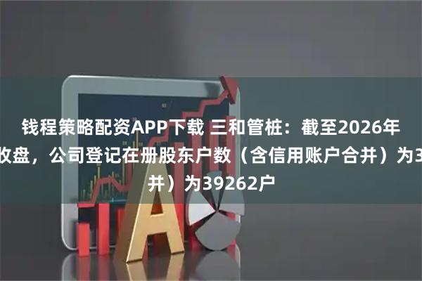钱程策略配资APP下载 三和管桩：截至2026年1月9日收盘，公司登记在册股东户数（含信用账户合并）为39262户