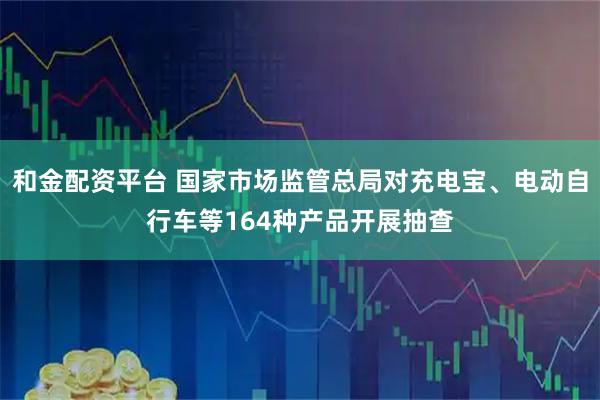 和金配资平台 国家市场监管总局对充电宝、电动自行车等164种产品开展抽查