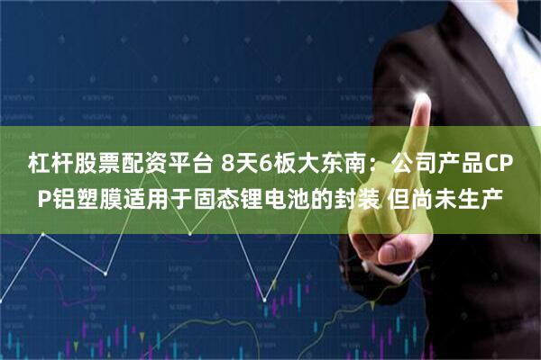 杠杆股票配资平台 8天6板大东南：公司产品CPP铝塑膜适用于固态锂电池的封装 但尚未生产
