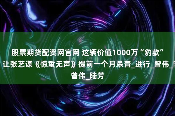 股票期货配资网官网 这辆价值1000万“豹款”车，让张艺谋《惊蜇无声》提前一个月杀青_进行_曾伟_陆芳