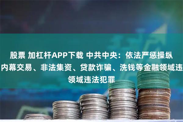 股票 加杠杆APP下载 中共中央：依法严惩操纵市场、内幕交易、非法集资、贷款诈骗、洗钱等金融领域违法犯罪