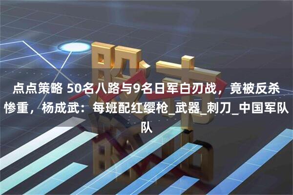 点点策略 50名八路与9名日军白刃战，竟被反杀惨重，杨成武：每班配红缨枪_武器_刺刀_中国军队
