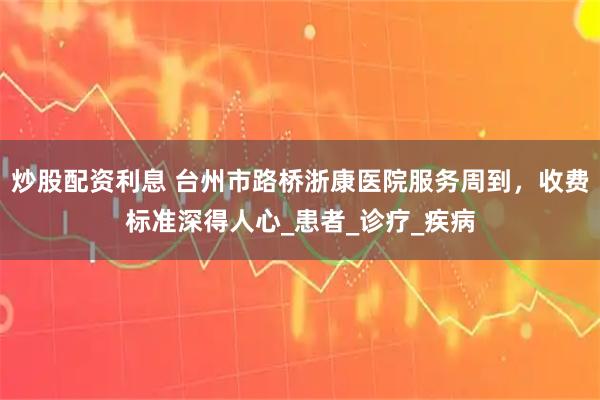 炒股配资利息 台州市路桥浙康医院服务周到，收费标准深得人心_患者_诊疗_疾病