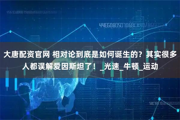 大唐配资官网 相对论到底是如何诞生的？其实很多人都误解爱因斯坦了！_光速_牛顿_运动