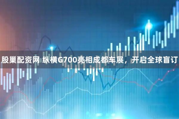 股巢配资网 纵横G700亮相成都车展，开启全球盲订
