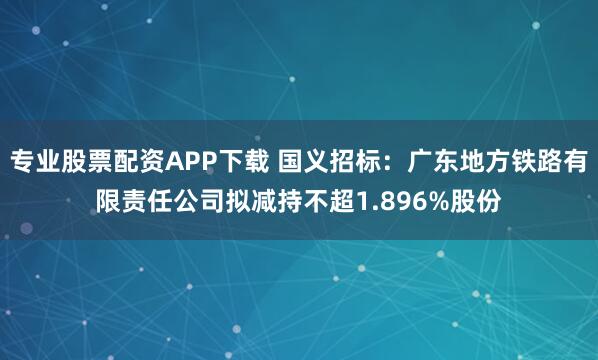 专业股票配资APP下载 国义招标：广东地方铁路有限责任公司拟减持不超1.896%股份